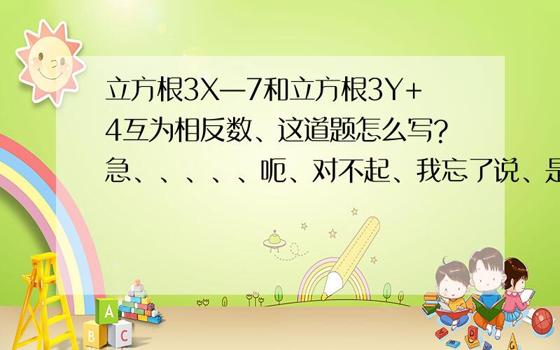 立方根3X—7和立方根3Y+4互为相反数、这道题怎么写?急、、、、、呃、对不起、我忘了说、是求X+Y的值