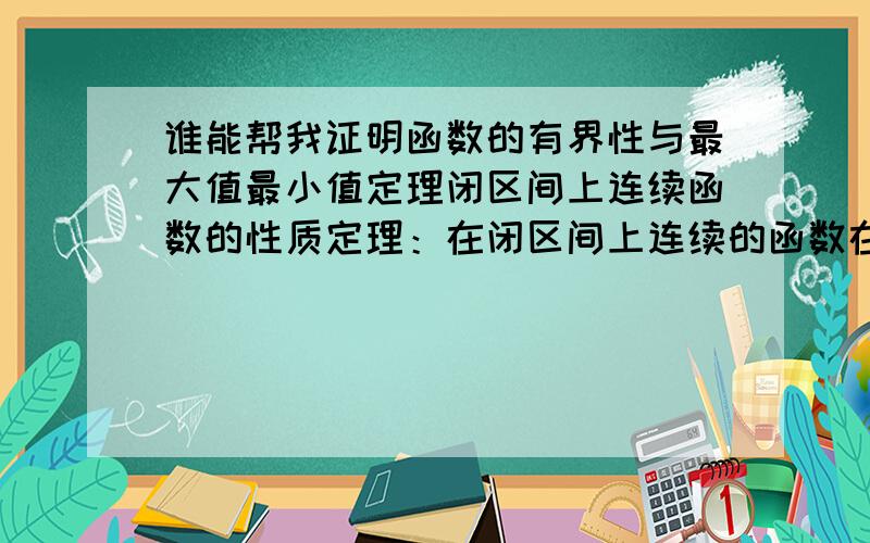 谁能帮我证明函数的有界性与最大值最小值定理闭区间上连续函数的性质定理：在闭区间上连续的函数在该区间上有界且一定能取得它的最大值最小值.此定理用图是很好理解,希望有人能用