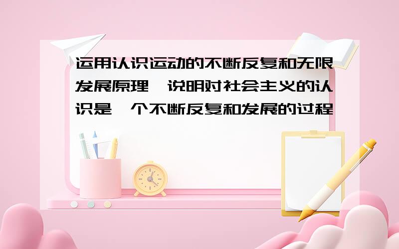 运用认识运动的不断反复和无限发展原理,说明对社会主义的认识是一个不断反复和发展的过程