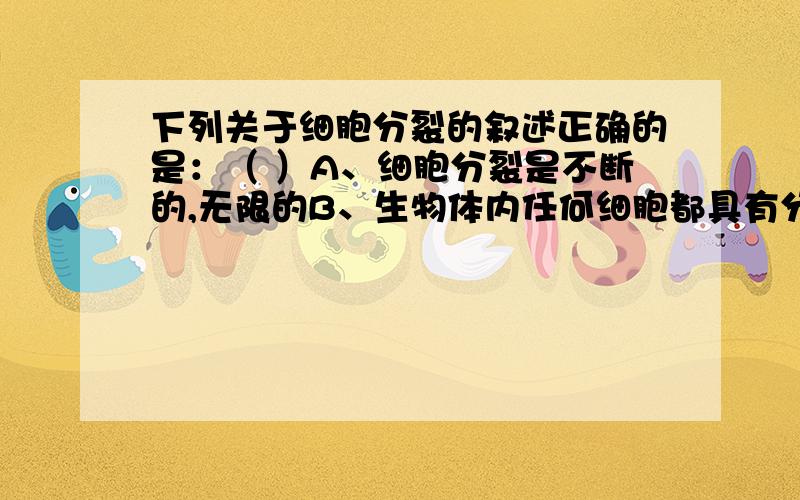 下列关于细胞分裂的叙述正确的是：（ ）A、细胞分裂是不断的,无限的B、生物体内任何细胞都具有分裂能力C、细胞分裂可使生物体细胞的数量增加,是细胞生长的基础D、细胞分裂次数越多细