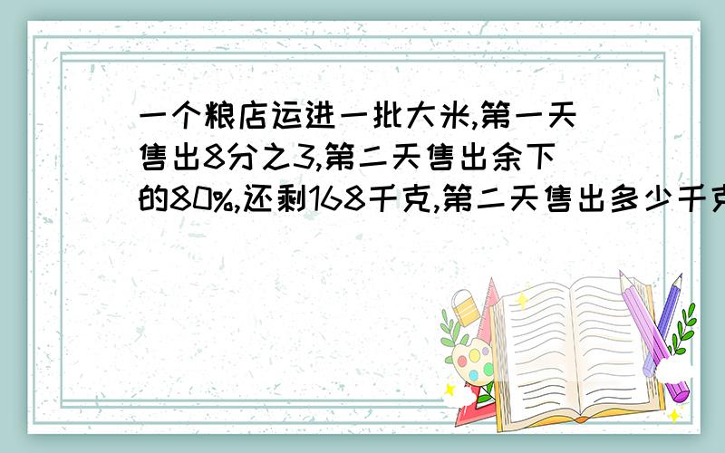 一个粮店运进一批大米,第一天售出8分之3,第二天售出余下的80%,还剩168千克,第二天售出多少千克?