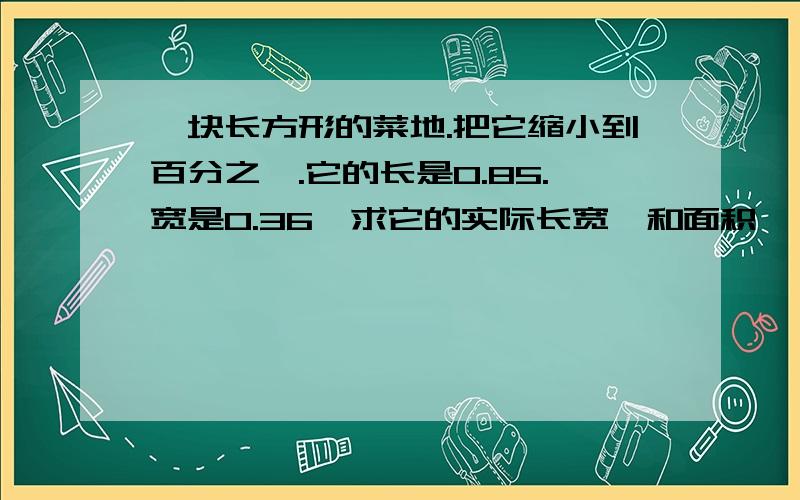 一块长方形的菜地.把它缩小到百分之一.它的长是0.85.宽是0.36,求它的实际长宽,和面积