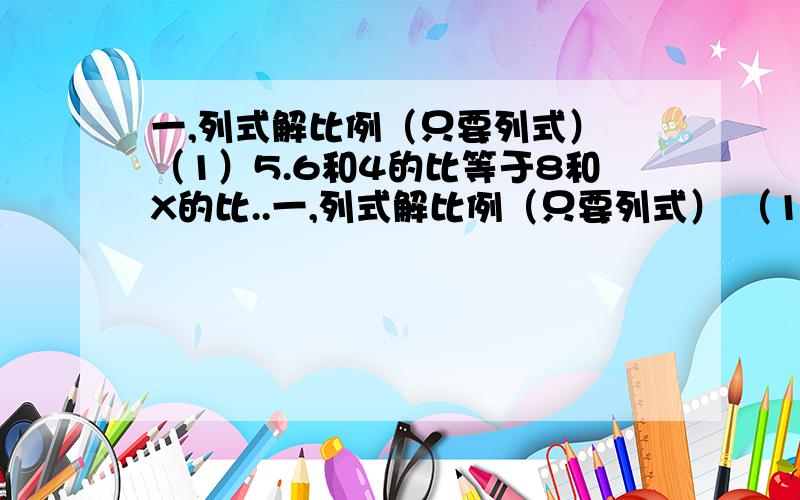 一,列式解比例（只要列式） （1）5.6和4的比等于8和X的比..一,列式解比例（只要列式） （1）5.6和4的比等于8和X的比.（2）一个比例的两个内项都是4分之3,两个外项分别是X和0.5.二,（要清晰,