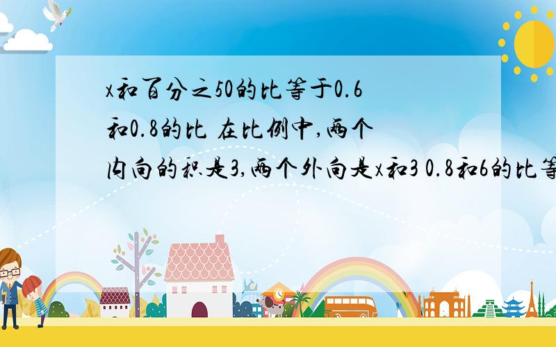 x和百分之50的比等于0.6和0.8的比 在比例中,两个内向的积是3,两个外向是x和3 0.8和6的比等于x和15的比列出比例   并且解比例