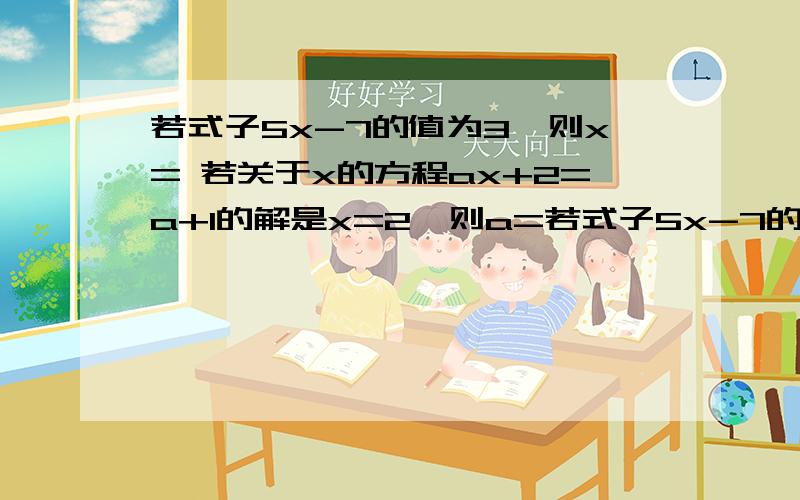 若式子5x-7的值为3,则x= 若关于x的方程ax+2=a+1的解是x=2,则a=若式子5x-7的值为3,则x=若关于x的方程ax+2=a+1的解是x=2,则a=