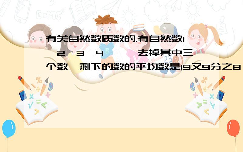 有关自然数质数的.有自然数1,2,3,4……,去掉其中三个数,剩下的数的平均数是19又9分之8,已知去掉的数有两个质数,问这两个质数的最大的和是多少?（最好有解题过程）,