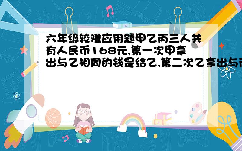 六年级较难应用题甲乙丙三人共有人民币168元,第一次甲拿出与乙相同的钱是给乙,第二次乙拿出与丙相同的钱是给丙,第三次丙拿出与甲相同的钱给甲,这样三人钱数相等,原来甲比乙多多少元?