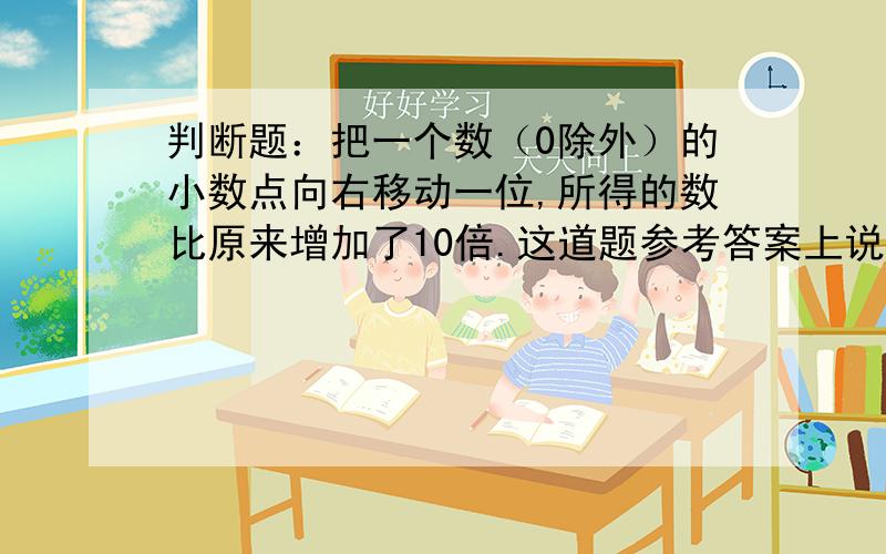 判断题：把一个数（0除外）的小数点向右移动一位,所得的数比原来增加了10倍.这道题参考答案上说是错误的,请问错在哪里?请举例,