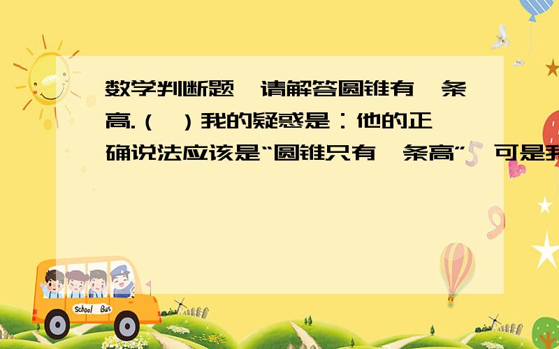 数学判断题,请解答圆锥有一条高.（ ）我的疑惑是：他的正确说法应该是“圆锥只有一条高”,可是我的班主任说上题是对的,并给我扣了分,请网友们解答,到底是对还是错?20悬赏,回答的精细