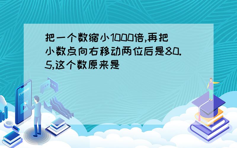 把一个数缩小1000倍,再把小数点向右移动两位后是80.5,这个数原来是( )