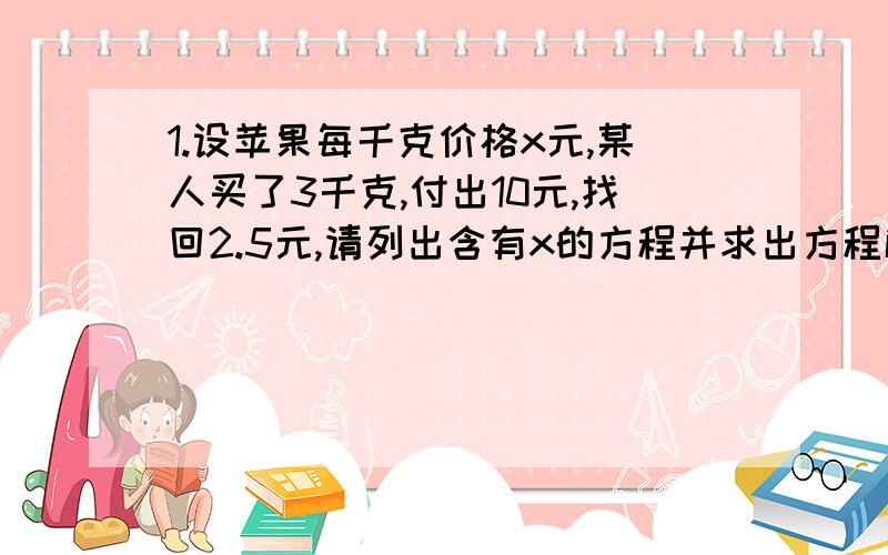 1.设苹果每千克价格x元,某人买了3千克,付出10元,找回2.5元,请列出含有x的方程并求出方程解.2.如果四分之3y+12与三分之5y-1-2互为相反数.求代数式四分之3y+12的值.3.已知七分之x和-四分之三互为