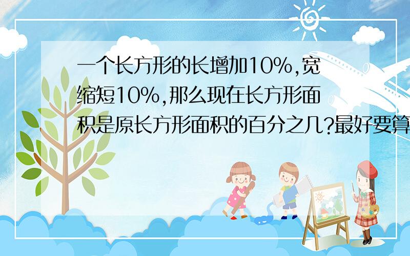 一个长方形的长增加10％,宽缩短10％,那么现在长方形面积是原长方形面积的百分之几?最好要算式,