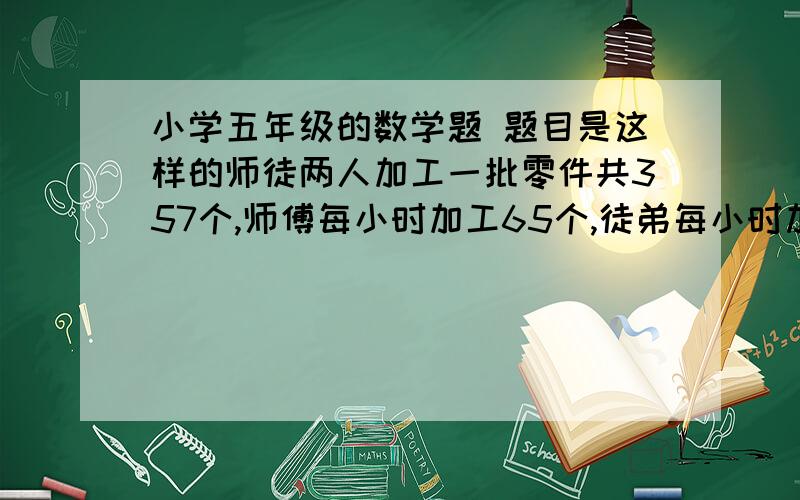 小学五年级的数学题 题目是这样的师徒两人加工一批零件共357个,师傅每小时加工65个,徒弟每小时加工54个,几个小时可以完成任务?