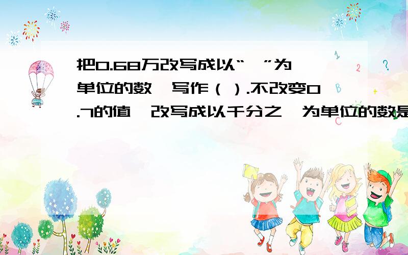 把0.68万改写成以“一”为单位的数,写作（）.不改变0.7的值,改写成以千分之一为单位的数是（）