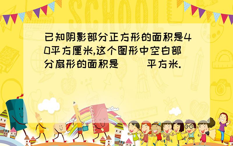 已知阴影部分正方形的面积是40平方厘米,这个图形中空白部分扇形的面积是（ ）平方米.