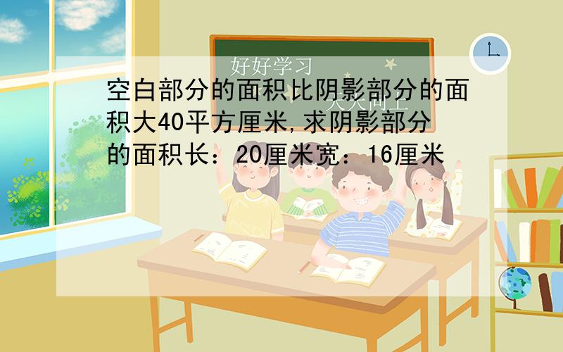 空白部分的面积比阴影部分的面积大40平方厘米,求阴影部分的面积长：20厘米宽：16厘米