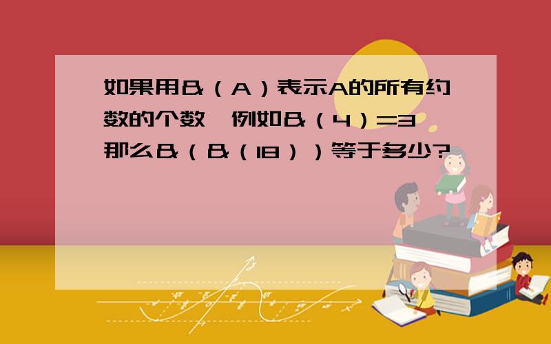 如果用＆（A）表示A的所有约数的个数,例如＆（4）=3,那么＆（＆（18））等于多少?