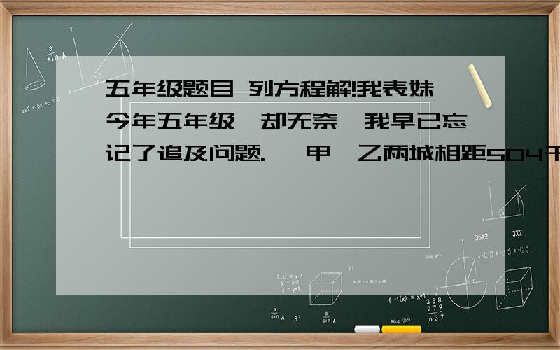 五年级题目 列方程解!我表妹今年五年级,却无奈,我早已忘记了追及问题.   甲、乙两城相距504千米,一列客车和一列货车同时从两城对开.已知客车平均每小时行60千米,货车每小时行84千米,几小