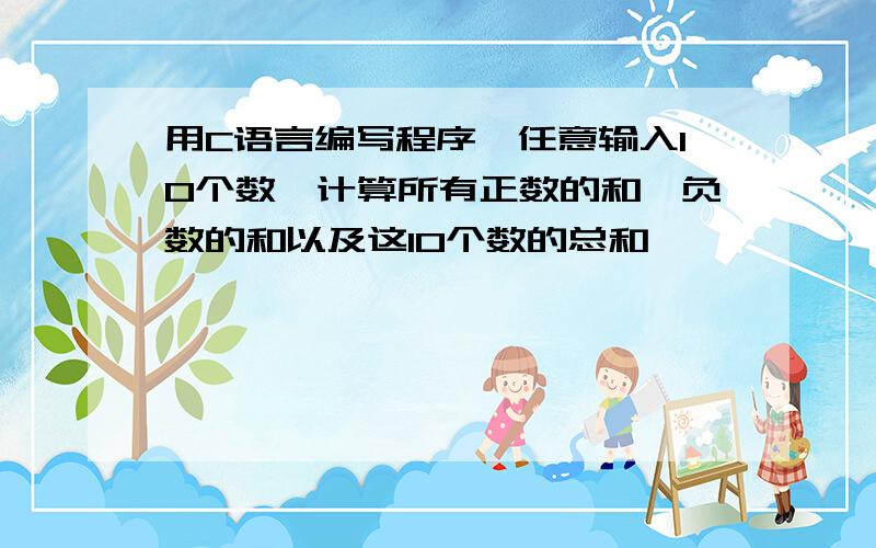 用C语言编写程序,任意输入10个数,计算所有正数的和、负数的和以及这10个数的总和