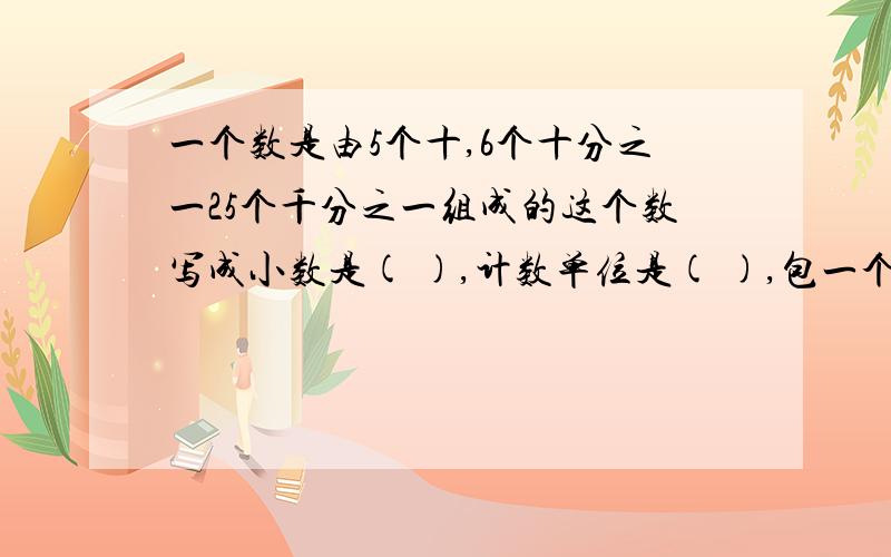 一个数是由5个十,6个十分之一25个千分之一组成的这个数写成小数是( ),计数单位是( ),包一个数是由5个十,6个十分之一25个千分之一组成的这个数写成小数是( ),计数单位是( ),包含( )个这样的