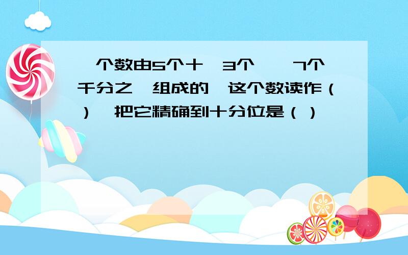 一个数由5个十、3个一、7个千分之一组成的,这个数读作（）,把它精确到十分位是（）