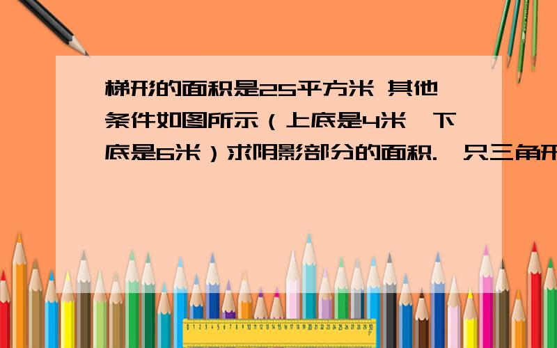 梯形的面积是25平方米 其他条件如图所示（上底是4米、下底是6米）求阴影部分的面积.一只三角形的底是6米 高未知 三角形的高就是梯形的高 想办法求出梯形的高