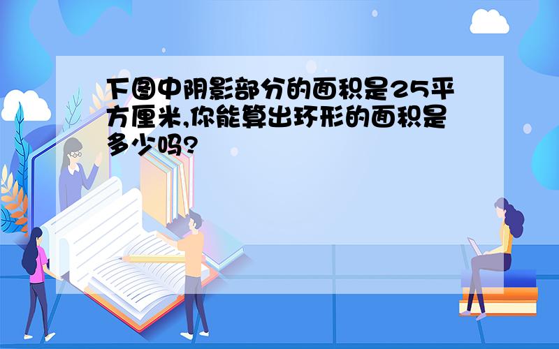 下图中阴影部分的面积是25平方厘米,你能算出环形的面积是多少吗?