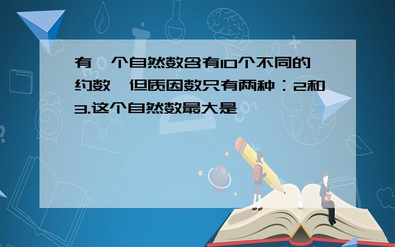 有一个自然数含有10个不同的约数,但质因数只有两种：2和3.这个自然数最大是