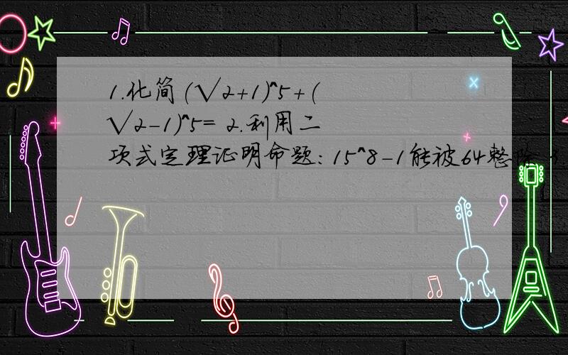 1.化简(√2+1)^5+(√2-1)^5= 2.利用二项式定理证明命题:15^8-1能被64整除 3.67^200除以9所得的余数是PS:67^200意为:67的200次方