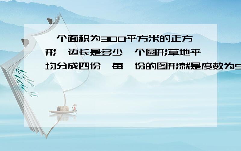 一个面积为300平方米的正方形,边长是多少一个圆形草地平均分成四份,每一份的图形就是度数为90°的扇形.然后题目又说这个圆的半径等于一个正方形的边长,正方形的面积是300平方米,这个正