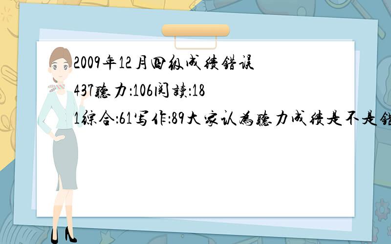 2009年12月四级成绩错误437听力：106阅读：181综合：61写作：89大家认为听力成绩是不是错了……个人感觉我听力还是很不错的，据说最低分也就90我不会那么差吧