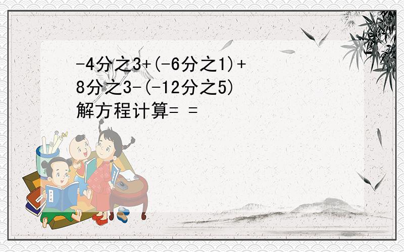 -4分之3+(-6分之1)+8分之3-(-12分之5) 解方程计算= =