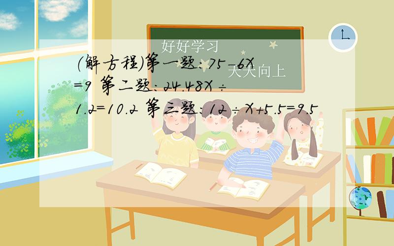 （解方程）第一题：75-6X=9 第二题：24.48X÷1.2=10.2 第三题：12÷X+5.5=9.5