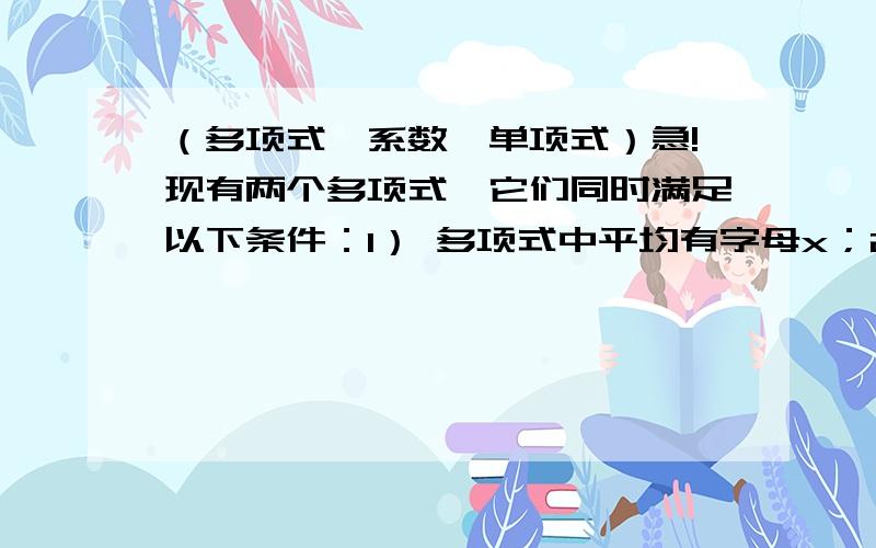 （多项式、系数、单项式）急!现有两个多项式,它们同时满足以下条件：1） 多项式中平均有字母x；2) 每个多项式中个系数的绝对值平均是1；3） 这两个系数的和是一个四单项式,这两个多项