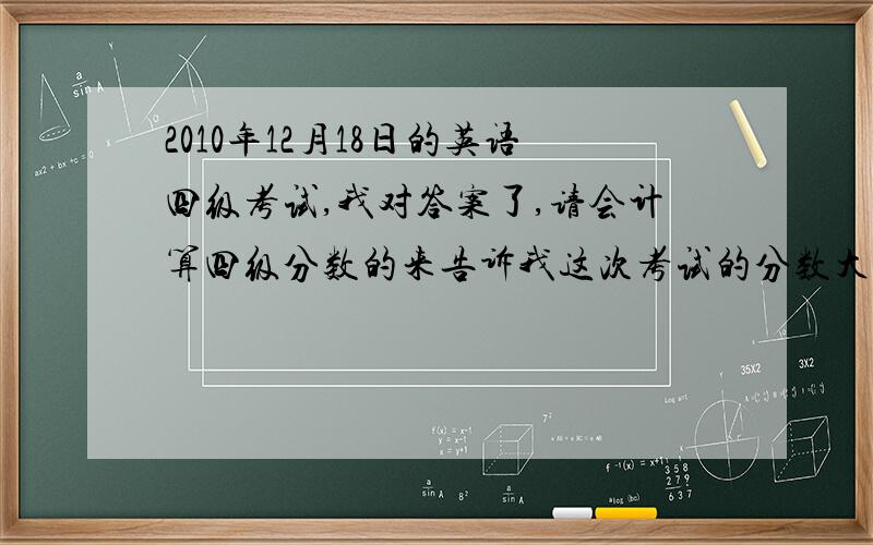 2010年12月18日的英语四级考试,我对答案了,请会计算四级分数的来告诉我这次考试的分数大概在哪个分数上不要计算方法,我只想知道大概分数在哪个分数上,听力选择题对了13题,复合式单词对