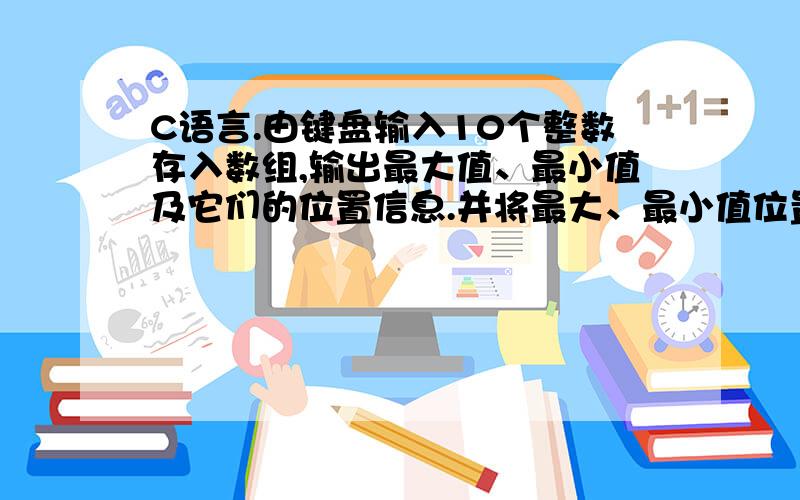 C语言.由键盘输入10个整数存入数组,输出最大值、最小值及它们的位置信息.并将最大、最小值位置互换后,再由键盘输入10个整数存入数组,输出最大值、最小值及它们的位置信息.并将最大、