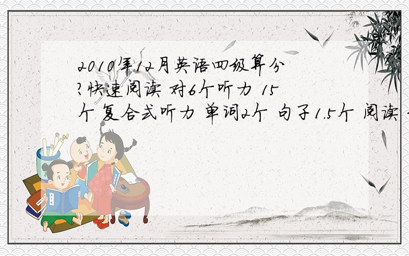 2010年12月英语四级算分?快速阅读 对6个听力 15个 复合式听力 单词2个 句子1.5个 阅读 3个完型填空 14个选词填空 5个翻译题 3个作文 算11分大约能得多少分啊?