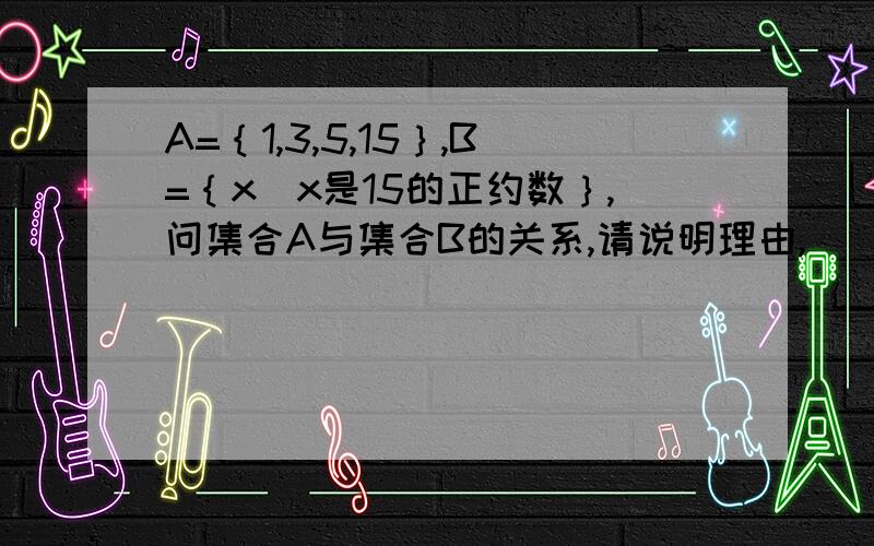 A=｛1,3,5,15｝,B=｛x｜x是15的正约数｝,问集合A与集合B的关系,请说明理由,