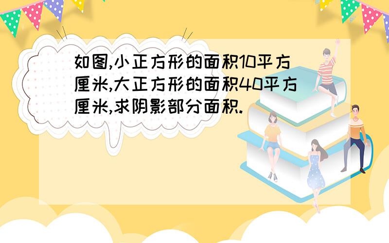 如图,小正方形的面积10平方厘米,大正方形的面积40平方厘米,求阴影部分面积.