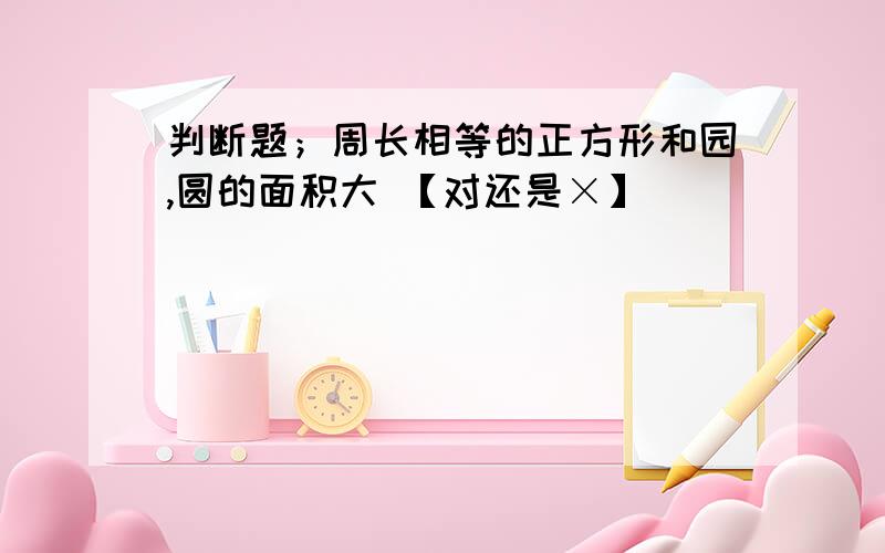 判断题；周长相等的正方形和园,圆的面积大 【对还是×】