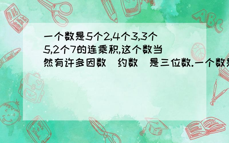 一个数是5个2,4个3,3个5,2个7的连乘积,这个数当然有许多因数（约数）是三位数.一个数是5个2,4个3,3个5,2个7的连乘积,这个数当然有许多因数（约数）是三位数,这些三位数因数中,最大的一个三