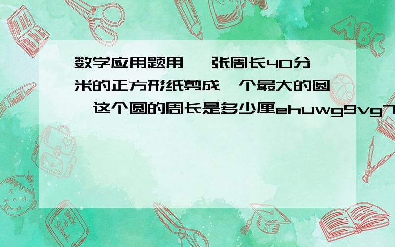 数学应用题用 一张周长40分米的正方形纸剪成一个最大的圆,这个圆的周长是多少厘ehuwg9vg7b0 r7 r77g7rygergu8wygryg