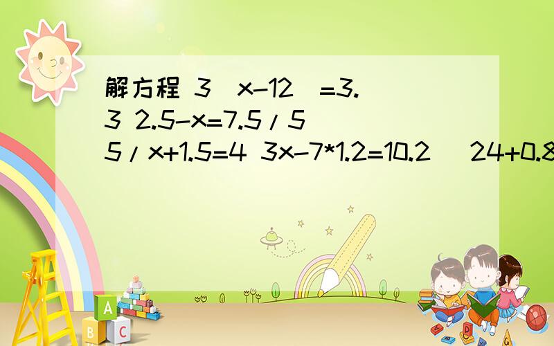 解方程 3（x-12)=3.3 2.5-x=7.5/5 5/x+1.5=4 3x-7*1.2=10.2 （24+0.8x)/2=30 24/6-2x=3