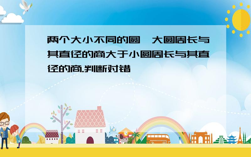 两个大小不同的圆,大圆周长与其直径的商大于小圆周长与其直径的商.判断对错