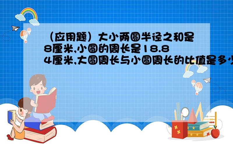 （应用题）大小两圆半径之和是8厘米,小圆的周长是18.84厘米,大圆周长与小圆周长的比值是多少?