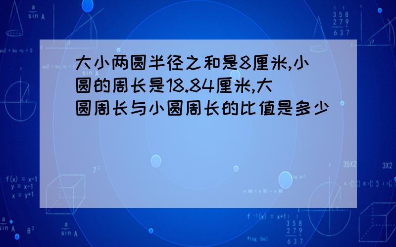 大小两圆半径之和是8厘米,小圆的周长是18.84厘米,大圆周长与小圆周长的比值是多少