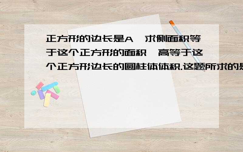 正方形的边长是A,求侧面积等于这个正方形的面积,高等于这个正方形边长的圆柱体体积.这题所求的是什么A 侧面积 B 高 C圆柱的体积 D圆柱的面积