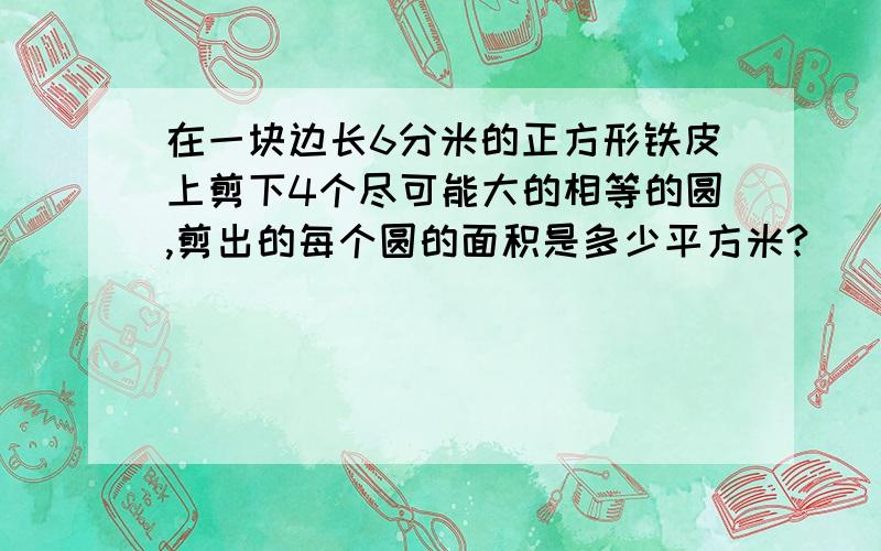 在一块边长6分米的正方形铁皮上剪下4个尽可能大的相等的圆,剪出的每个圆的面积是多少平方米?