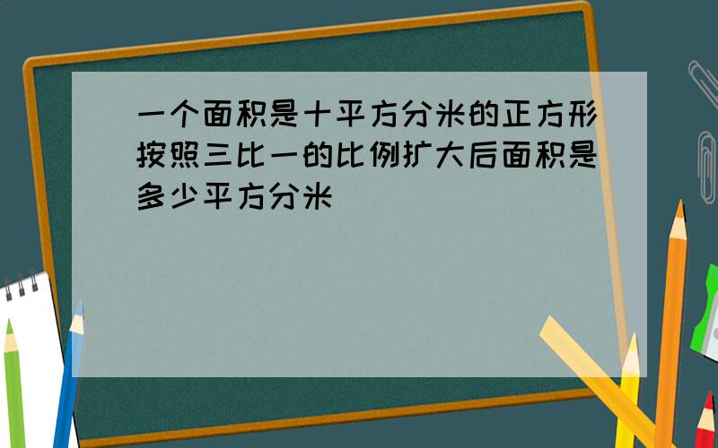 一个面积是十平方分米的正方形按照三比一的比例扩大后面积是多少平方分米