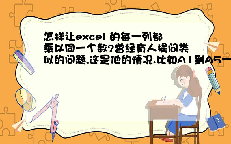 怎样让excel 的每一列都乘以同一个数?曾经有人提问类似的问题,这是他的情况.比如A1到A5一列有10,30,25,20,40共5个数.让每个数都乘以0.2公式怎么写?得数2,6,5,4,8写在B1～B5找一个闲置的单元格,写